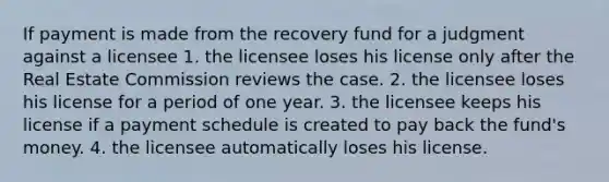 If payment is made from the recovery fund for a judgment against a licensee 1. the licensee loses his license only after the Real Estate Commission reviews the case. 2. the licensee loses his license for a period of one year. 3. the licensee keeps his license if a payment schedule is created to pay back the fund's money. 4. the licensee automatically loses his license.