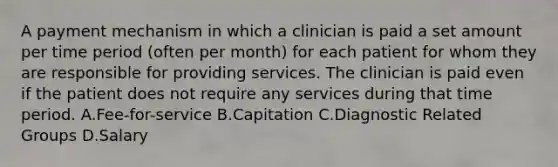 A payment mechanism in which a clinician is paid a set amount per time period (often per month) for each patient for whom they are responsible for providing services. The clinician is paid even if the patient does not require any services during that time period. A.Fee-for-service B.Capitation C.Diagnostic Related Groups D.Salary