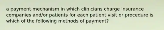 a payment mechanism in which clinicians charge insurance companies and/or patients for each patient visit or procedure is which of the following methods of payment?