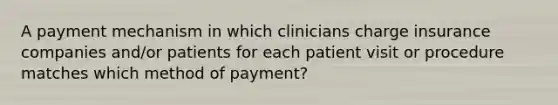 A payment mechanism in which clinicians charge insurance companies and/or patients for each patient visit or procedure matches which method of payment?