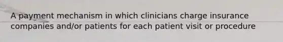 A payment mechanism in which clinicians charge insurance companies and/or patients for each patient visit or procedure