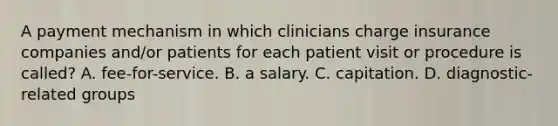 A payment mechanism in which clinicians charge insurance companies and/or patients for each patient visit or procedure is called? A. fee-for-service. B. a salary. C. capitation. D. diagnostic-related groups