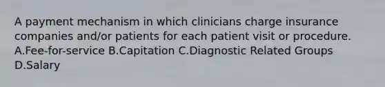 A payment mechanism in which clinicians charge insurance companies and/or patients for each patient visit or procedure. A.Fee-for-service B.Capitation C.Diagnostic Related Groups D.Salary