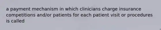 a payment mechanism in which clinicians charge insurance competitions and/or patients for each patient visit or procedures is called