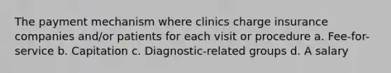 The payment mechanism where clinics charge insurance companies and/or patients for each visit or procedure a. Fee-for-service b. Capitation c. Diagnostic-related groups d. A salary