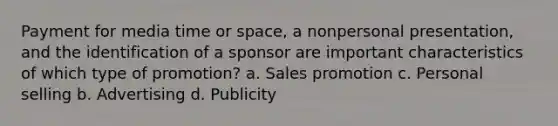 Payment for media time or space, a nonpersonal presentation, and the identification of a sponsor are important characteristics of which type of promotion? a. Sales promotion c. Personal selling b. Advertising d. Publicity