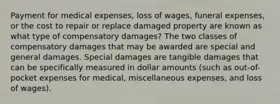 Payment for medical expenses, loss of wages, funeral expenses, or the cost to repair or replace damaged property are known as what type of compensatory damages? The two classes of compensatory damages that may be awarded are special and general damages. Special damages are tangible damages that can be specifically measured in dollar amounts (such as out-of-pocket expenses for medical, miscellaneous expenses, and loss of wages).