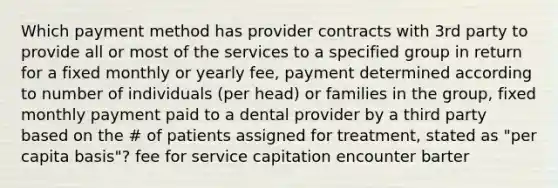 Which payment method has provider contracts with 3rd party to provide all or most of the services to a specified group in return for a fixed monthly or yearly fee, payment determined according to number of individuals (per head) or families in the group, fixed monthly payment paid to a dental provider by a third party based on the # of patients assigned for treatment, stated as "per capita basis"? fee for service capitation encounter barter