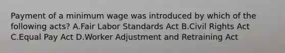 Payment of a minimum wage was introduced by which of the following acts? A.Fair Labor Standards Act B.Civil Rights Act C.Equal Pay Act D.Worker Adjustment and Retraining Act