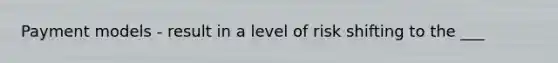 Payment models - result in a level of risk shifting to the ___