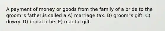 A payment of money or goods from the family of a bride to the groom‟s father is called a A) marriage tax. B) groom‟s gift. C) dowry. D) bridal tithe. E) marital gift.