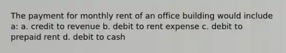 The payment for monthly rent of an office building would include a: a. credit to revenue b. debit to rent expense c. debit to prepaid rent d. debit to cash