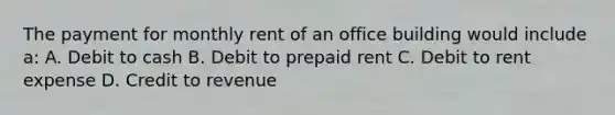 The payment for monthly rent of an office building would include a: A. Debit to cash B. Debit to prepaid rent C. Debit to rent expense D. Credit to revenue