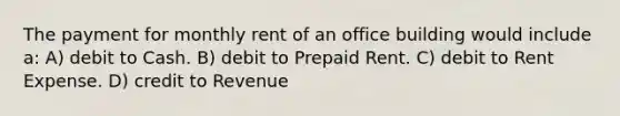 The payment for monthly rent of an office building would include a: A) debit to Cash. B) debit to Prepaid Rent. C) debit to Rent Expense. D) credit to Revenue