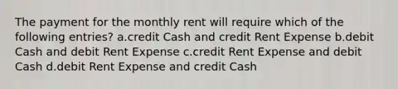 The payment for the monthly rent will require which of the following entries? a.credit Cash and credit Rent Expense b.debit Cash and debit Rent Expense c.credit Rent Expense and debit Cash d.debit Rent Expense and credit Cash