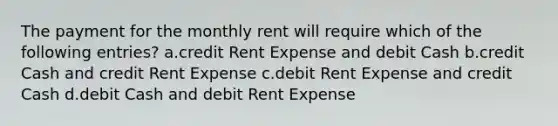 The payment for the monthly rent will require which of the following entries? a.credit Rent Expense and debit Cash b.credit Cash and credit Rent Expense c.debit Rent Expense and credit Cash d.debit Cash and debit Rent Expense