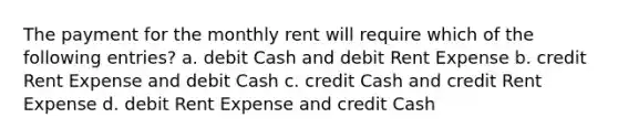 The payment for the monthly rent will require which of the following entries? a. debit Cash and debit Rent Expense b. credit Rent Expense and debit Cash c. credit Cash and credit Rent Expense d. debit Rent Expense and credit Cash