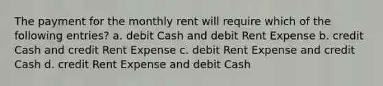 The payment for the monthly rent will require which of the following entries? a. debit Cash and debit Rent Expense b. credit Cash and credit Rent Expense c. debit Rent Expense and credit Cash d. credit Rent Expense and debit Cash