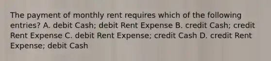 The payment of monthly rent requires which of the following entries? A. debit Cash; debit Rent Expense B. credit Cash; credit Rent Expense C. debit Rent Expense; credit Cash D. credit Rent Expense; debit Cash