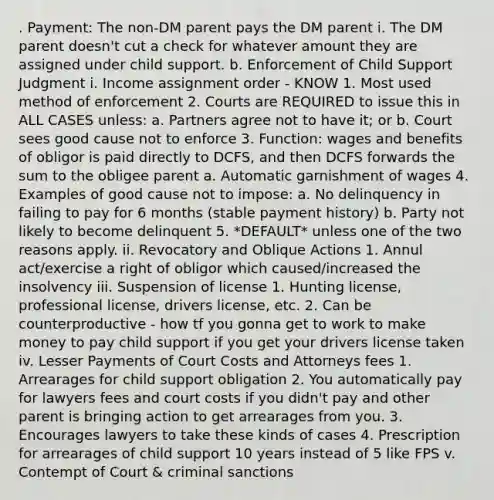 . Payment: The non-DM parent pays the DM parent i. The DM parent doesn't cut a check for whatever amount they are assigned under child support. b. Enforcement of Child Support Judgment i. Income assignment order - KNOW 1. Most used method of enforcement 2. Courts are REQUIRED to issue this in ALL CASES unless: a. Partners agree not to have it; or b. Court sees good cause not to enforce 3. Function: wages and benefits of obligor is paid directly to DCFS, and then DCFS forwards the sum to the obligee parent a. Automatic garnishment of wages 4. Examples of good cause not to impose: a. No delinquency in failing to pay for 6 months (stable payment history) b. Party not likely to become delinquent 5. *DEFAULT* unless one of the two reasons apply. ii. Revocatory and Oblique Actions 1. Annul act/exercise a right of obligor which caused/increased the insolvency iii. Suspension of license 1. Hunting license, professional license, drivers license, etc. 2. Can be counterproductive - how tf you gonna get to work to make money to pay child support if you get your drivers license taken iv. Lesser Payments of Court Costs and Attorneys fees 1. Arrearages for child support obligation 2. You automatically pay for lawyers fees and court costs if you didn't pay and other parent is bringing action to get arrearages from you. 3. Encourages lawyers to take these kinds of cases 4. Prescription for arrearages of child support 10 years instead of 5 like FPS v. Contempt of Court & criminal sanctions