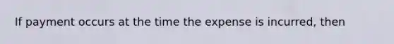 If payment occurs at the time the expense is incurred, then