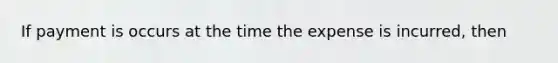 If payment is occurs at the time the expense is incurred, then