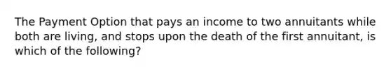 The Payment Option that pays an income to two annuitants while both are living, and stops upon the death of the first annuitant, is which of the following?