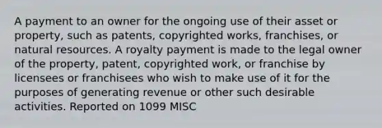 A payment to an owner for the ongoing use of their asset or property, such as patents, copyrighted works, franchises, or natural resources. A royalty payment is made to the legal owner of the property, patent, copyrighted work, or franchise by licensees or franchisees who wish to make use of it for the purposes of generating revenue or other such desirable activities. Reported on 1099 MISC