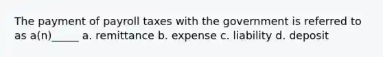 The payment of payroll taxes with the government is referred to as a(n)_____ a. remittance b. expense c. liability d. deposit