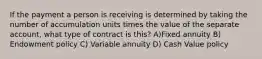 If the payment a person is receiving is determined by taking the number of accumulation units times the value of the separate account, what type of contract is this? A)Fixed annuity B) Endowment policy C) Variable annuity D) Cash Value policy