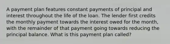 A payment plan features constant payments of principal and interest throughout the life of the loan. The lender first credits the monthly payment towards the interest owed for the month, with the remainder of that payment going towards reducing the principal balance. What is this payment plan called?