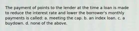 The payment of points to the lender at the time a loan is made to reduce the interest rate and lower the borrower's monthly payments is called: a. meeting the cap. b. an index loan. c. a buydown. d. none of the above.