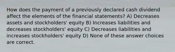 How does the payment of a previously declared cash dividend affect the elements of the <a href='https://www.questionai.com/knowledge/kFBJaQCz4b-financial-statements' class='anchor-knowledge'>financial statements</a>? A) Decreases assets and stockholders' equity B) Increases liabilities and decreases stockholders' equity C) Decreases liabilities and increases stockholders' equity D) None of these answer choices are correct.