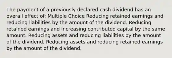 The payment of a previously declared cash dividend has an overall effect of: Multiple Choice Reducing retained earnings and reducing liabilities by the amount of the dividend. Reducing retained earnings and increasing contributed capital by the same amount. Reducing assets and reducing liabilities by the amount of the dividend. Reducing assets and reducing retained earnings by the amount of the dividend.