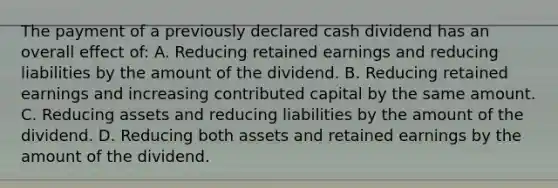 The payment of a previously declared cash dividend has an overall effect of: A. Reducing retained earnings and reducing liabilities by the amount of the dividend. B. Reducing retained earnings and increasing contributed capital by the same amount. C. Reducing assets and reducing liabilities by the amount of the dividend. D. Reducing both assets and retained earnings by the amount of the dividend.