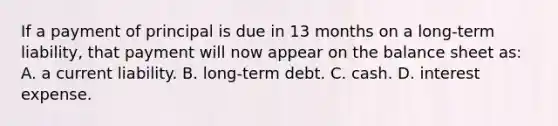 If a payment of principal is due in 13 months on a long-term liability, that payment will now appear on the balance sheet as: A. a current liability. B. long-term debt. C. cash. D. interest expense.