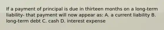 If a payment of principal is due in thirteen months on a long-term liability- that payment will now appear as: A. a current liability B. long-term debt C. cash D. interest expense