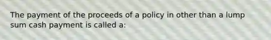 The payment of the proceeds of a policy in other than a lump sum cash payment is called a: