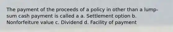 The payment of the proceeds of a policy in other than a lump-sum cash payment is called a a. Settlement option b. Nonforfeiture value c. Dividend d. Facility of payment