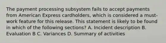 The payment processing subsystem fails to accept payments from American Express cardholders, which is considered a must-work feature for this release. This statement is likely to be found in which of the following sections? A. Incident description B. Evaluation B C. Variances D. Summary of activities