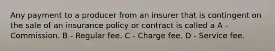 Any payment to a producer from an insurer that is contingent on the sale of an insurance policy or contract is called a A - Commission. B - Regular fee. C - Charge fee. D - Service fee.