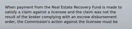 When payment from the Real Estate Recovery Fund is made to satisfy a claim against a licensee and the claim was not the result of the broker complying with an escrow disbursement order, the Commission's action against the licensee must be