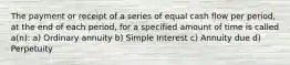 The payment or receipt of a series of equal cash flow per period, at the end of each period, for a specified amount of time is called a(n): a) Ordinary annuity b) Simple Interest c) Annuity due d) Perpetuity