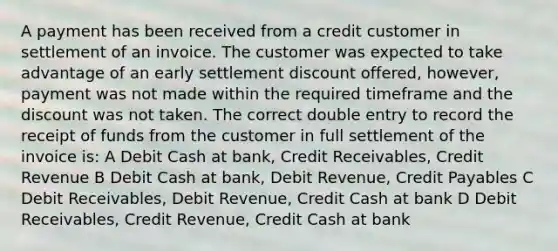 A payment has been received from a credit customer in settlement of an invoice. The customer was expected to take advantage of an early settlement discount offered, however, payment was not made within the required timeframe and the discount was not taken. The correct double entry to record the receipt of funds from the customer in full settlement of the invoice is: A Debit Cash at bank, Credit Receivables, Credit Revenue B Debit Cash at bank, Debit Revenue, Credit Payables C Debit Receivables, Debit Revenue, Credit Cash at bank D Debit Receivables, Credit Revenue, Credit Cash at bank