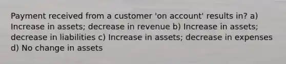 Payment received from a customer 'on account' results in? a) Increase in assets; decrease in revenue b) Increase in assets; decrease in liabilities c) Increase in assets; decrease in expenses d) No change in assets