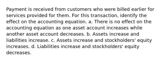 Payment is received from customers who were billed earlier for services provided for them. For this transaction, identify the effect on the accounting equation. a. There is no effect on the accounting equation as one asset account increases while another asset account decreases. b. Assets increase and liabilities increase. c. Assets increase and stockholders' equity increases. d. Liabilities increase and stockholders' equity decreases.