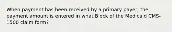 When payment has been received by a primary payer, the payment amount is entered in what Block of the Medicaid CMS-1500 claim form?