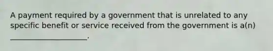 A payment required by a government that is unrelated to any specific benefit or service received from the government is a(n) ____________________.