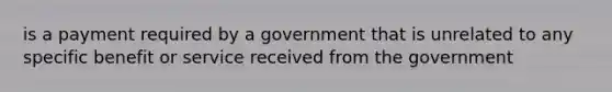 is a payment required by a government that is unrelated to any specific benefit or service received from the government