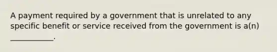 A payment required by a government that is unrelated to any specific benefit or service received from the government is a(n) ___________.